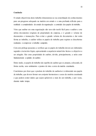 15
Conclusão
O estudo objectivista deste trabalho dimensionou-se na consolidação de conhecimentos
para um progresso adequado na matéria em estudo e a uma profunda reflexão para a
realidade e complexidade do estudo da organização e conteúdo dos papéis de trabalho.
Visto que auditar em uma organização não tem sido tarefa fácil para o auditor e este
utiliza documentos originais de propriedade da empresa, e é grande o volume de
documentos e transacções. Para evitar o grande volume de documentos e dar outra
forma ao trabalho, o auditor utiliza os papéis de trabalho para registar as descobertas
realizadas e comprovar o trabalho cumprido.
Com este prólogo passamos a verificar que os papéis de trabalho devem ser elaborados
segundo o raciocínio lógico, apresentando a sequência natural dos factos e o objectivo a
ser atingido. São estes propriedade do auditor, devido, principalmente, a neles estar
fundamentada a opinião do auditor.
Deste modo, os papéis de trabalho são espelho do auditor que os prepara, colocando, de
forma escrita, seus sentimentos e pontos de vista a cerca da matéria examinada.
Concluímos por dizer que o produto do trabalho de auditoria é evidenciado nos papéis
de trabalho, que devem formar um conjunto harmonioso e coeso da matéria examinada
e que podem conter dados que sejam aplicáveis a mais de um trabalho, e por vezes,
durante muito tempo.
 