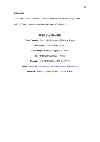 16
Bibliografia
ALMEIDA, Marcelo Cavalcanti. Auditoria.São Paulo,atlas editora,2aedição,2009.
ATTIE, William. Auditoria. São Paulo,atlas editora,3aedição,1998.
BIOGRAFIA DO AUTOR
Nome Completo: Sérgio Alfredo Macore / Helldriver Rapper
Nascimento: 22 de Fevereiro de 1993
Especialização: Gestão de Empresas e Finanças
Pais / Cidade: Moçambique / Pemba
Contacto: +258 846458829 ou +258 826677547
E-mail: Sergio.macore@gmail.com ou Helldriverrapper@hotmail.com
Facebook: Helldriver Rapper ou Sergio Alfredo Macore
 