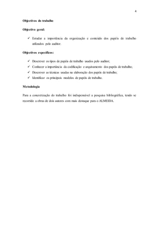 4
Objectivos do trabalho
Objectivo geral:
 Estudar a importância da organização e conteúdo dos papéis de trabalho
utilizados pelo auditor.
Objectivos específicos:
 Descrever os tipos de papéis de trabalho usados pelo auditor;
 Conhecer a importância da codificação e arquivamento dos papéis de trabalho;
 Descrever as técnicas usadas na elaboração dos papéis de trabalho;
 Identificar os principais modelos de papéis de trabalho.
Metodologia
Para a concretização do trabalho foi indispensável a pesquisa bibliográfica, tendo se
recorrido a obras de dois autores com mais destaque para o ALMEIDA.
 