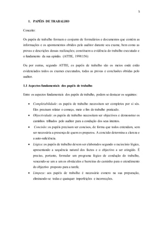 5
1. PAPÉIS DE TRABALHO
Conceito:
Os papéis de trabalho formam o conjunto de formulários e documentos que contém as
informações e os apontamentos obtidos pelo auditor durante seu exame, bem como as
provas e descrições dessas realizações; constituem a evidência do trabalho executado e
o fundamento da sua opinião. (ATTIE, 1998:156)
Ou por outras, segundo ATTIE, os papéis de trabalho são os meios onde estão
evidenciados todos os exames executados, todas as provas e conclusões obtidas pelo
auditor.
1.1 Aspectos fundamentais dos papéis de trabalho
Entre os aspectos fundamentais dos papéis de trabalho, podem se destacar os seguintes:
 Completabilidade: os papéis de trabalho necessitam ser completos por si sós.
Eles precisam relatar o começo, meio e fim do trabalho praticado.
 Objectividade: os papéis de trabalho necessitam ser objectivos e demonstrar os
caminhos trilhados pelo auditor para a condução dos seus intentos.
 Concisão: os papéis precisam ser concisos, de forma que todos entendam, sem
ser necessária a presença de quem os preparou. A concisão determina a clareza e
a auto-suficiência.
 Lógica: os papéis de trabalho devem ser elaborados segundo o raciocínio lógico,
apresentando a sequência natural dos factos e o objectivo a ser atingido. É
preciso, portanto, formular um programa lógico de condução do trabalho,
vencendo-se um a um os obstáculos e barreiras do caminho para o atendimento
do objectivo proposto para a tarefa;
 Limpeza: aos papéis de trabalho é necessário esmero na sua preparação,
eliminando-se todas e quaisquer imperfeições e incorrecções.
 