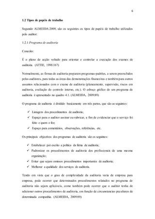 6
1.2 Tipos de papéis de trabalho
Segundo ALMEIDA:2009, são os seguintes os tipos de papéis de trabalho utilizados
pelo auditor:
1.2.1 Programa de auditoria
Conceito:
É o plano de acção voltado para orientar e controlar a execução dos exames de
auditoria. (ATTIE, 1998:167)
Normalmente, as firmas de auditoria preparam programas-padrões, a serem preenchidos
pelos auditores, para todas as áreas das demonstrações financeiras e também para outros
assuntos relacionados com o exame de auditoria (planeamento, supervisão, riscos em
auditoria, avaliação do controlo interno, etc.). O esboço gráfico de um programa de
auditoria é apresentado no quadro 4.1. (ALMEIDA, 2009:89)
O programa de auditoria é dividido basicamente em três partes, que são as seguintes:
 Listagem dos procedimentos de auditoria;
 Espaço para o auditor assinar ou rubricar, a fim de evidenciar que o serviço foi
feito e quem o fez;
 Espaço para comentários, observações, referências, etc.
Os principais objectivos dos programas de auditoria são os seguintes:
 Estabelecer por escrito a política da firma de auditoria;
 Padronizar os procedimentos de auditoria dos profissionais de uma mesma
organização;
 Evitar que sejam omissos procedimentos importantes de auditoria;
 Melhorar a qualidade dos serviços de auditoria.
Tendo em vista que o grau de complexidade da auditoria varia de empresa para
empresa, pode ocorrer que determinados procedimentos relatados no programa de
auditoria não sejam aplicáveis, como também pode ocorrer que o auditor tenha de
adicionar outros procedimentos de auditoria, em função de circunstancias peculiares de
determinada companhia. (ALMEIDA, 2009:89)
 