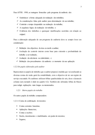 7
Para ATTIE: 1998, as vantagens fornecidas pelo programa de auditoria são:
 Estabelecer a forma adequada de realização dos trabalhos;
 As considerações feitas pelo auditor para determinação de seu trabalho;
 Controlar o tempo despendido na realização do trabalho;
 A sequência lógica de realização do trabalho; e
 Evidência dos trabalhos e quaisquer modificações ocorridas em relação ao
original.
Para a elaboração adequada de um programa de auditoria deve se sempre levar em
consideração:
 Definição dos objectivos da área ou tarefa a auditar;
 Avaliação do controlo interno como base para extensão e profundidade do
trabalho a ser realizado;
 Avaliação da relevância ou relatividade; e
 Definição dos procedimentos de auditoria e o momento da sua aplicação.
1.2.2 Os papéis elaborados pelo auditor
Representam os papéis de trabalho que o auditor prepara à medida que vai analisando as
diversas contas do razão geral da contabilidade, com o objectivo de ter um registo de
serviço executado. Os auditores utilizam folhas quadriculadas de seis, doze e dezasseis
colunas (um exemplo é dado no quadro 4.2). Também são utilizadas folhas de blocos
para redigir explicações mais longas ou memorandos.
1.2.3 Outros papéis de trabalho
Os outros papéis de trabalho compreendem:
1.2.3.1 Cartas de confirmação de terceiros:
 Contas correntes bancárias;
 Aplicações financeiras;
 Contas a receber;
 Stocks, investimentos e imobilizados em poder de terceiros;
 Seguros;
 