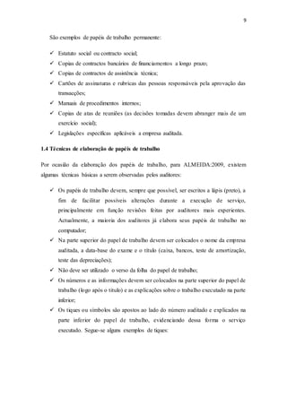 9
São exemplos de papéis de trabalho permanente:
 Estatuto social ou contracto social;
 Copias de contractos bancários de financiamentos a longo prazo;
 Copias de contractos de assistência técnica;
 Cartões de assinaturas e rubricas das pessoas responsáveis pela aprovação das
transacções;
 Manuais de procedimentos internos;
 Copias de atas de reuniões (as decisões tomadas devem abranger mais de um
exercício social);
 Legislações específicas aplicáveis a empresa auditada.
1.4 Técnicas de elaboração de papéis de trabalho
Por ocasião da elaboração dos papéis de trabalho, para ALMEIDA:2009, existem
algumas técnicas básicas a serem observadas pelos auditores:
 Os papéis de trabalho devem, sempre que possível, ser escritos a lápis (preto), a
fim de facilitar possíveis alterações durante a execução de serviço,
principalmente em função revisões feitas por auditores mais experientes.
Actualmente, a maioria dos auditores já elabora seus papéis de trabalho no
computador;
 Na parte superior do papel de trabalho devem ser colocados o nome da empresa
auditada, a data-base do exame e o título (caixa, bancos, teste de amortização,
teste das depreciações);
 Não deve ser utilizado o verso da folha do papel de trabalho;
 Os números e as informações devem ser colocados na parte superior do papel de
trabalho (logo após o titulo) e as explicações sobre o trabalho executado na parte
inferior;
 Os tiques ou símbolos são apostos ao lado do número auditado e explicados na
parte inferior do papel de trabalho, evidenciando dessa forma o serviço
executado. Segue-se alguns exemplos de tiques:
 