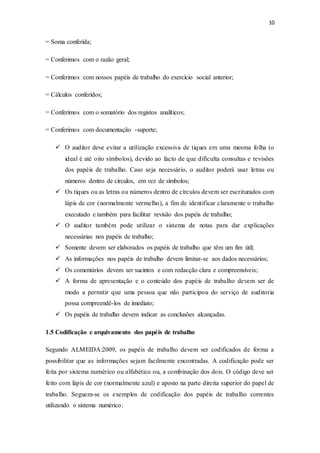 10
= Soma conferida;
= Conferimos com o razão geral;
= Conferimos com nossos papéis de trabalho do exercício social anterior;
= Cálculos conferidos;
= Conferimos com o somatório dos registos analíticos;
= Conferimos com documentação -suporte;
 O auditor deve evitar a utilização excessiva de tiques em uma mesma folha (o
ideal é até oito símbolos), devido ao facto de que dificulta consultas e revisões
dos papéis de trabalho. Caso seja necessário, o auditor poderá usar letras ou
números dentro de círculos, em vez de símbolos;
 Os tiques ou as letras ou números dentro de círculos devem ser escriturados com
lápis de cor (normalmente vermelho), a fim de identificar claramente o trabalho
executado e também para facilitar revisão dos papéis de trabalho;
 O auditor também pode utilizar o sistema de notas para dar explicações
necessárias nos papéis de trabalho;
 Somente devem ser elaborados os papéis de trabalho que têm um fim útil;
 As informações nos papéis de trabalho devem limitar-se aos dados necessários;
 Os comentários devem ser sucintos e com redacção clara e compreensíveis;
 A forma de apresentação e o conteúdo dos papéis de trabalho devem ser de
modo a permitir que uma pessoa que não participou do serviço de auditoria
possa compreendê-los de imediato;
 Os papéis de trabalho devem indicar as conclusões alcançadas.
1.5 Codificação e arquivamento dos papéis de trabalho
Segundo ALMEIDA:2009, os papéis de trabalho devem ser codificados de forma a
possibilitar que as informações sejam facilmente encontradas. A codificação pode ser
feita por sistema numérico ou alfabético ou, a combinação dos dois. O código deve ser
feito com lápis de cor (normalmente azul) e aposto na parte direita superior do papel de
trabalho. Seguem-se os exemplos de codificação dos papéis de trabalho correntes
utilizando o sistema numérico:
 