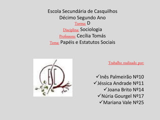 Escola Secundária de Casquilhos
      Décimo Segundo Ano
                Turma: D
        Disciplina: Sociologia
      Professora: Cecília Tomás
 Tema: Papéis e Estatutos Sociais


                            Trabalho realizado por:

                      Inês Palmeirão Nº10
                     Jéssica Andrade Nº11
                         Joana Brito Nº14
                      Núria Gourgel Nº17
                       Mariana Vale Nº25
 