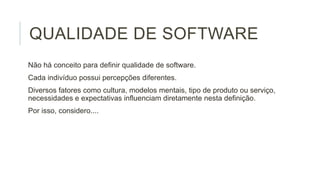 QUALIDADE DE SOFTWARE
Não há conceito para definir qualidade de software.
Cada indivíduo possui percepções diferentes.
Diversos fatores como cultura, modelos mentais, tipo de produto ou serviço,
necessidades e expectativas influenciam diretamente nesta definição.
Por isso, considero....

 