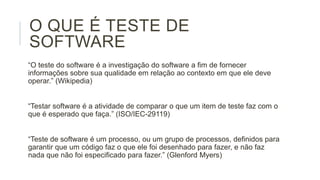 O QUE É TESTE DE
SOFTWARE
“O teste do software é a investigação do software a fim de fornecer
informações sobre sua qualidade em relação ao contexto em que ele deve
operar.” (Wikipedia)

“Testar software é a atividade de comparar o que um item de teste faz com o
que é esperado que faça.” (ISO/IEC-29119)
“Teste de software é um processo, ou um grupo de processos, definidos para
garantir que um código faz o que ele foi desenhado para fazer, e não faz
nada que não foi especificado para fazer.” (Glenford Myers)

 