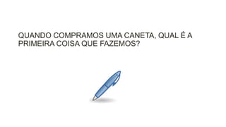 QUANDO COMPRAMOS UMA CANETA, QUAL É A
PRIMEIRA COISA QUE FAZEMOS?

 
