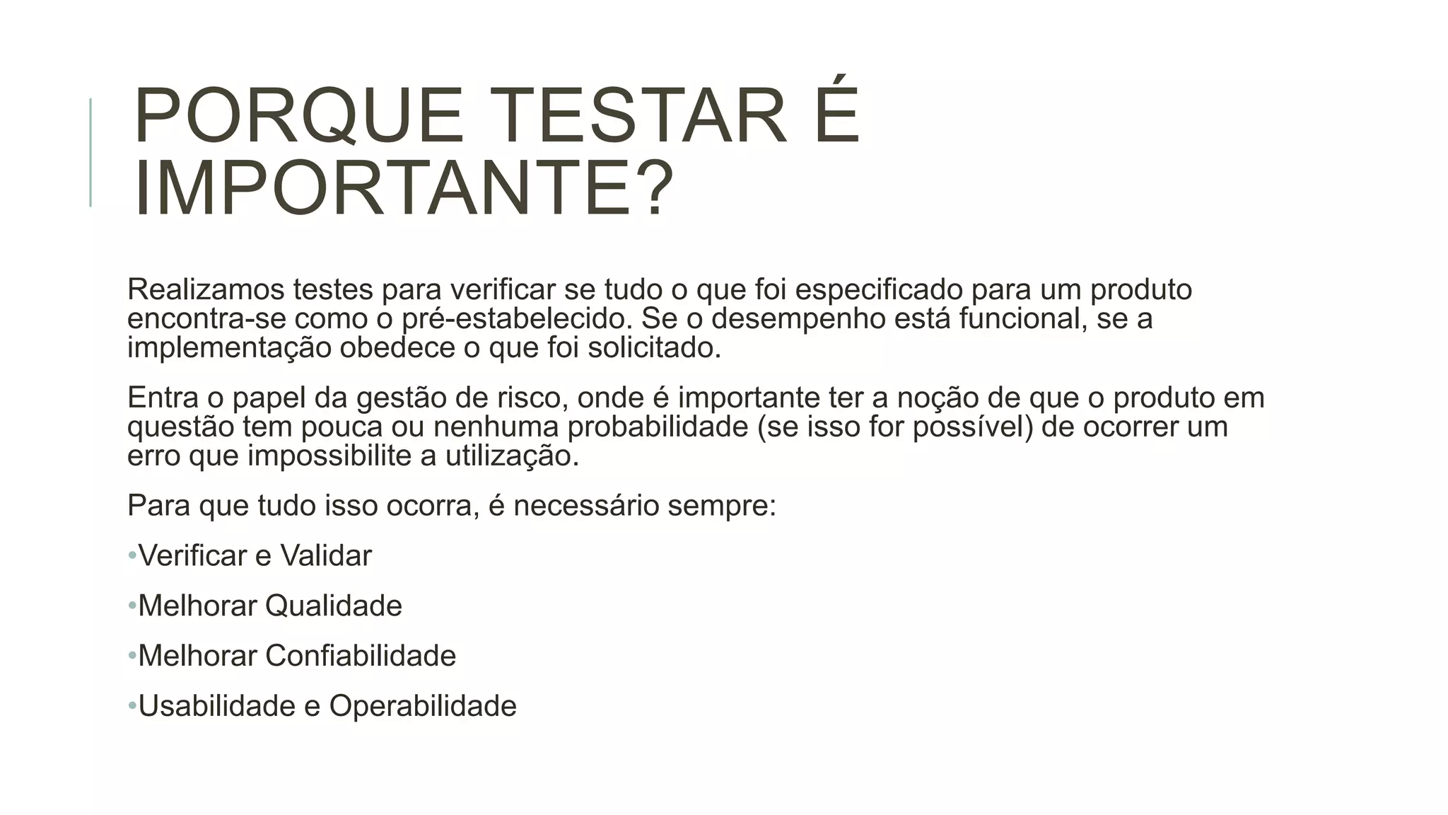 PORQUE TESTAR É
IMPORTANTE?
Realizamos testes para verificar se tudo o que foi especificado para um produto
encontra-se como o pré-estabelecido. Se o desempenho está funcional, se a
implementação obedece o que foi solicitado.
Entra o papel da gestão de risco, onde é importante ter a noção de que o produto em
questão tem pouca ou nenhuma probabilidade (se isso for possível) de ocorrer um
erro que impossibilite a utilização.
Para que tudo isso ocorra, é necessário sempre:
•Verificar e Validar
•Melhorar Qualidade

•Melhorar Confiabilidade
•Usabilidade e Operabilidade

 