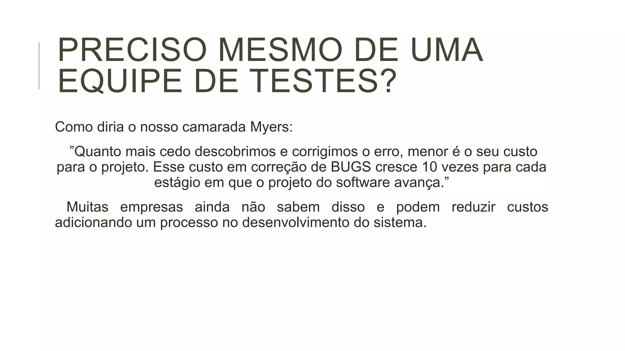 PRECISO MESMO DE UMA
EQUIPE DE TESTES?
Como diria o nosso camarada Myers:
”Quanto mais cedo descobrimos e corrigimos o erro, menor é o seu custo
para o projeto. Esse custo em correção de BUGS cresce 10 vezes para cada
estágio em que o projeto do software avança.”

Muitas empresas ainda não sabem disso e podem reduzir custos
adicionando um processo no desenvolvimento do sistema.

 