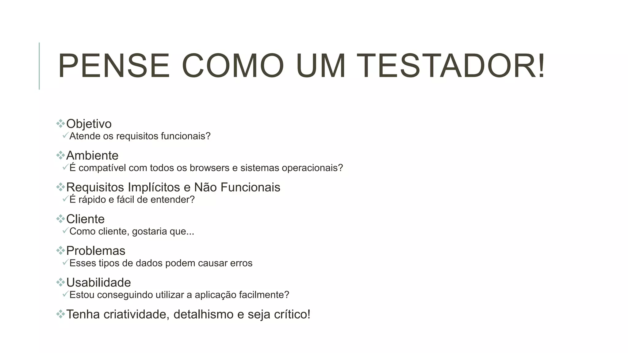 PENSE COMO UM TESTADOR!
Objetivo
Atende os requisitos funcionais?

Ambiente
É compatível com todos os browsers e sistemas operacionais?

Requisitos Implícitos e Não Funcionais
É rápido e fácil de entender?

Cliente
Como cliente, gostaria que...

Problemas
Esses tipos de dados podem causar erros

Usabilidade
Estou conseguindo utilizar a aplicação facilmente?

Tenha criatividade, detalhismo e seja crítico!

 