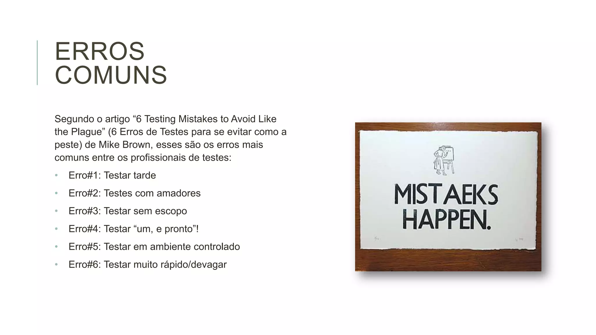 ERROS
COMUNS
Segundo o artigo “6 Testing Mistakes to Avoid Like
the Plague” (6 Erros de Testes para se evitar como a
peste) de Mike Brown, esses são os erros mais
comuns entre os profissionais de testes:
•

Erro#1: Testar tarde

•

Erro#2: Testes com amadores

•

Erro#3: Testar sem escopo

•

Erro#4: Testar “um, e pronto”!

•

Erro#5: Testar em ambiente controlado

•

Erro#6: Testar muito rápido/devagar

 