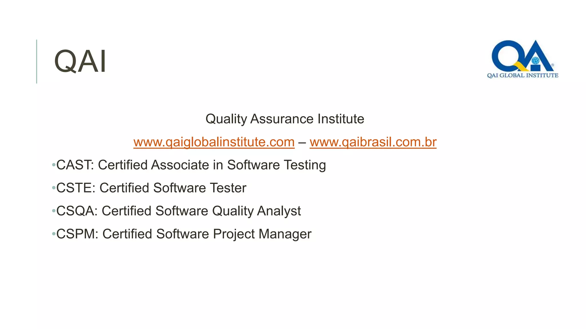 QAI
Quality Assurance Institute
www.qaiglobalinstitute.com – www.qaibrasil.com.br
•CAST: Certified Associate in Software Testing
•CSTE: Certified Software Tester
•CSQA: Certified Software Quality Analyst
•CSPM: Certified Software Project Manager

 