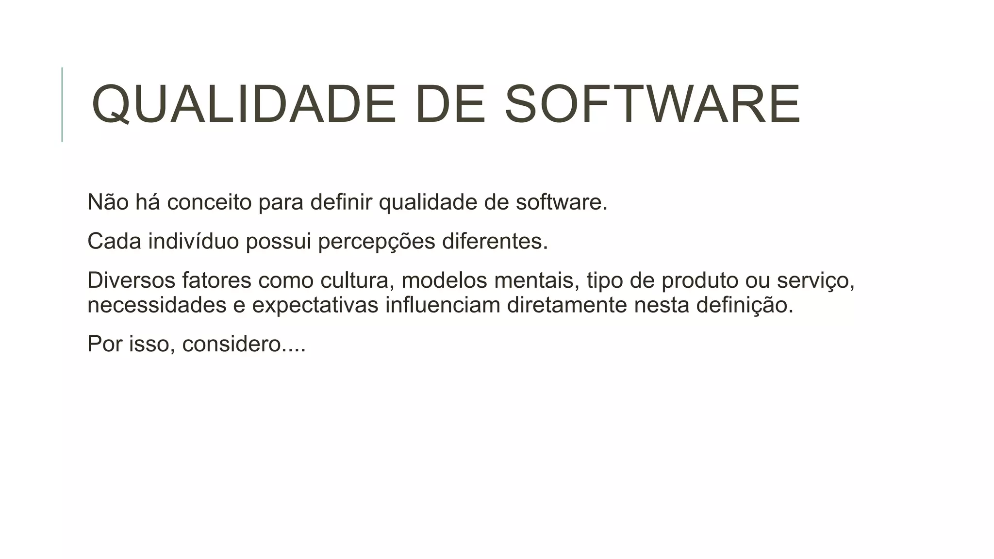 QUALIDADE DE SOFTWARE
Não há conceito para definir qualidade de software.
Cada indivíduo possui percepções diferentes.
Diversos fatores como cultura, modelos mentais, tipo de produto ou serviço,
necessidades e expectativas influenciam diretamente nesta definição.
Por isso, considero....

 