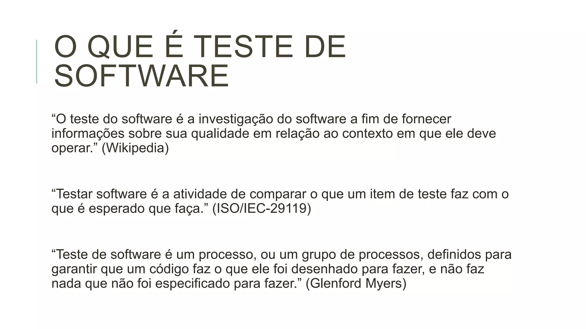 O QUE É TESTE DE
SOFTWARE
“O teste do software é a investigação do software a fim de fornecer
informações sobre sua qualidade em relação ao contexto em que ele deve
operar.” (Wikipedia)

“Testar software é a atividade de comparar o que um item de teste faz com o
que é esperado que faça.” (ISO/IEC-29119)
“Teste de software é um processo, ou um grupo de processos, definidos para
garantir que um código faz o que ele foi desenhado para fazer, e não faz
nada que não foi especificado para fazer.” (Glenford Myers)

 