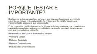 PORQUE TESTAR É
IMPORTANTE?
Realizamos testes para verificar se tudo o que foi especificado para um produto
encontra-se como o pré-estabelecido. Se o desempenho está funcional, se a
implementação obedece o que foi solicitado.
Entra o papel da gestão de risco, onde é importante ter a noção de que o produto em
questão tem pouca ou nenhuma probabilidade (se isso for possível) de ocorrer um
erro que impossibilite a utilização.
Para que tudo isso ocorra, é necessário sempre:
•Verificar e Validar
•Melhorar Qualidade

•Melhorar Confiabilidade
•Usabilidade e Operabilidade

 