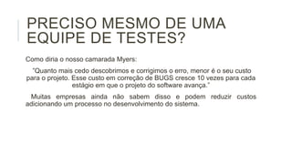 PRECISO MESMO DE UMA
EQUIPE DE TESTES?
Como diria o nosso camarada Myers:
”Quanto mais cedo descobrimos e corrigimos o erro, menor é o seu custo
para o projeto. Esse custo em correção de BUGS cresce 10 vezes para cada
estágio em que o projeto do software avança.”

Muitas empresas ainda não sabem disso e podem reduzir custos
adicionando um processo no desenvolvimento do sistema.

 
