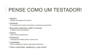 PENSE COMO UM TESTADOR!
Objetivo
Atende os requisitos funcionais?

Ambiente
É compatível com todos os browsers e sistemas operacionais?

Requisitos Implícitos e Não Funcionais
É rápido e fácil de entender?

Cliente
Como cliente, gostaria que...

Problemas
Esses tipos de dados podem causar erros

Usabilidade
Estou conseguindo utilizar a aplicação facilmente?

Tenha criatividade, detalhismo e seja crítico!

 