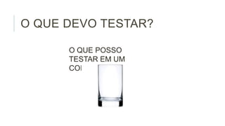 O QUE DEVO TESTAR?
O QUE POSSO
TESTAR EM UM
COPO?

 