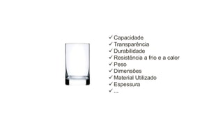  Capacidade
 Transparência
 Durabilidade
 Resistência a frio e a calor
 Peso
 Dimensões
 Material Utilizado
 Espessura
 ...

 