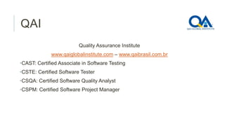 QAI
Quality Assurance Institute
www.qaiglobalinstitute.com – www.qaibrasil.com.br
•CAST: Certified Associate in Software Testing
•CSTE: Certified Software Tester
•CSQA: Certified Software Quality Analyst
•CSPM: Certified Software Project Manager

 