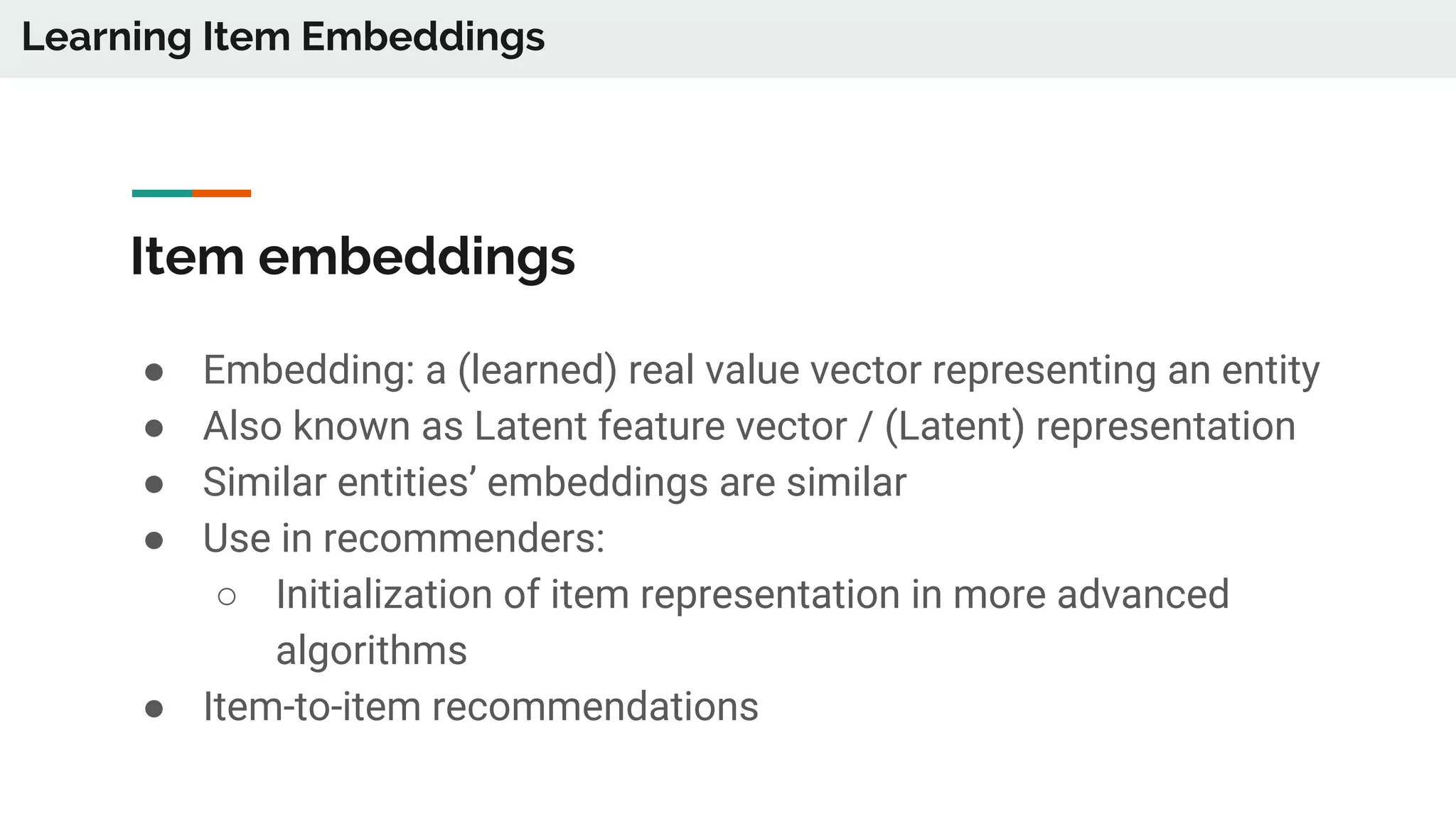 Item embeddings
● Embedding: a (learned) real value vector representing an entity
● Also known as Latent feature vector / (Latent) representation
● Similar entities’ embeddings are similar
● Use in recommenders:
○ Initialization of item representation in more advanced
algorithms
● Item-to-item recommendations
Learning Item Embeddings
 