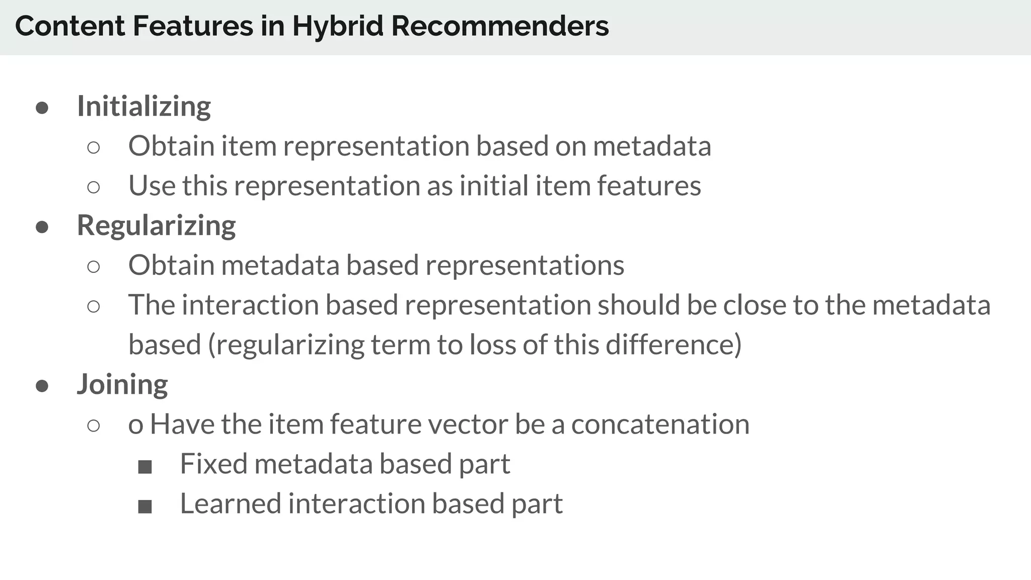 ● Initializing
○ Obtain item representation based on metadata
○ Use this representation as initial item features
● Regularizing
○ Obtain metadata based representations
○ The interaction based representation should be close to the metadata
based (regularizing term to loss of this difference)
● Joining
○ o Have the item feature vector be a concatenation
■ Fixed metadata based part
■ Learned interaction based part
Content Features in Hybrid Recommenders
 