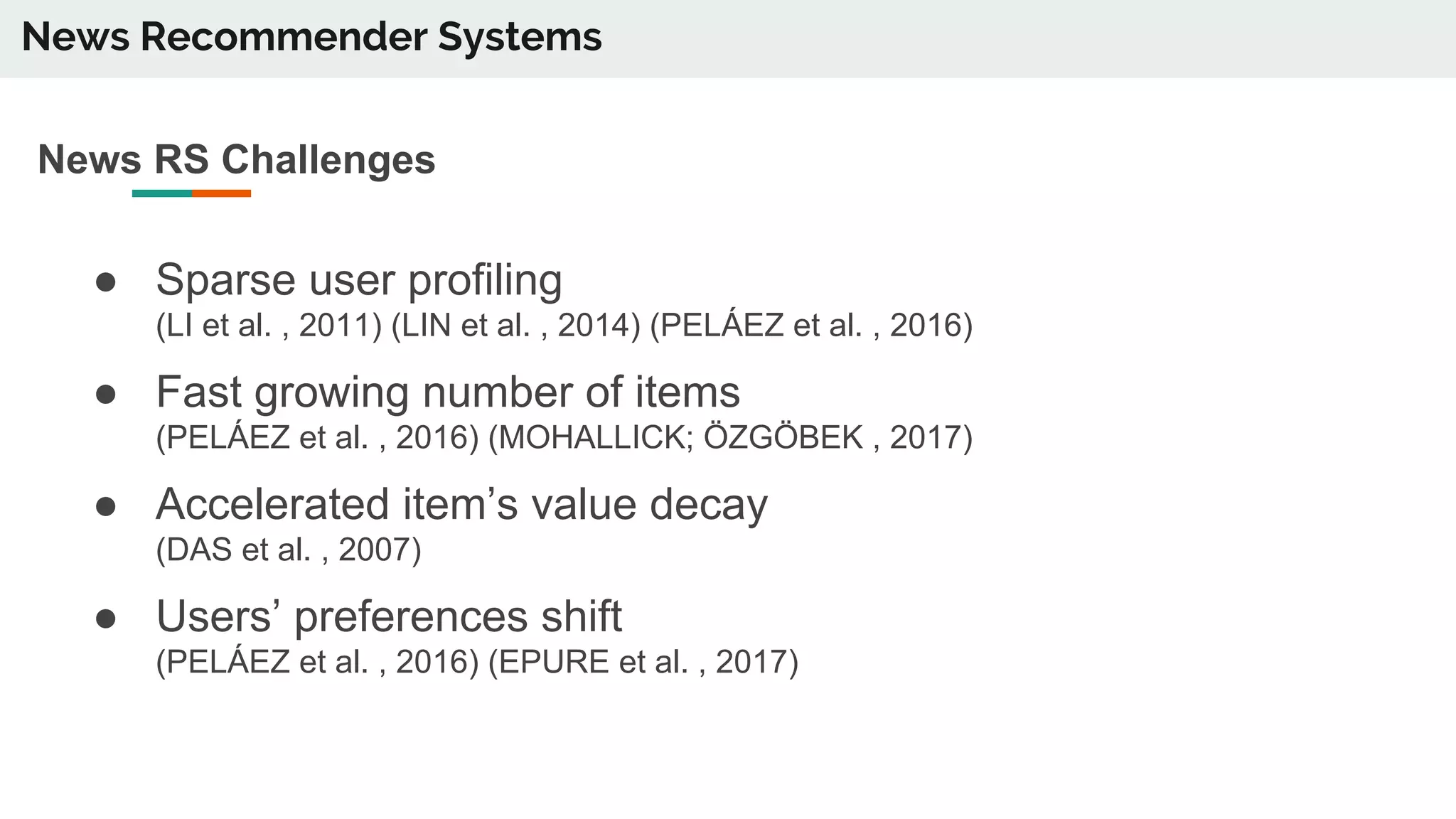 News Recommender Systems
News RS Challenges
● Sparse user profiling
(LI et al. , 2011) (LIN et al. , 2014) (PELÁEZ et al. , 2016)
● Fast growing number of items
(PELÁEZ et al. , 2016) (MOHALLICK; ÖZGÖBEK , 2017)
● Accelerated item’s value decay
(DAS et al. , 2007)
● Users’ preferences shift
(PELÁEZ et al. , 2016) (EPURE et al. , 2017)
 
