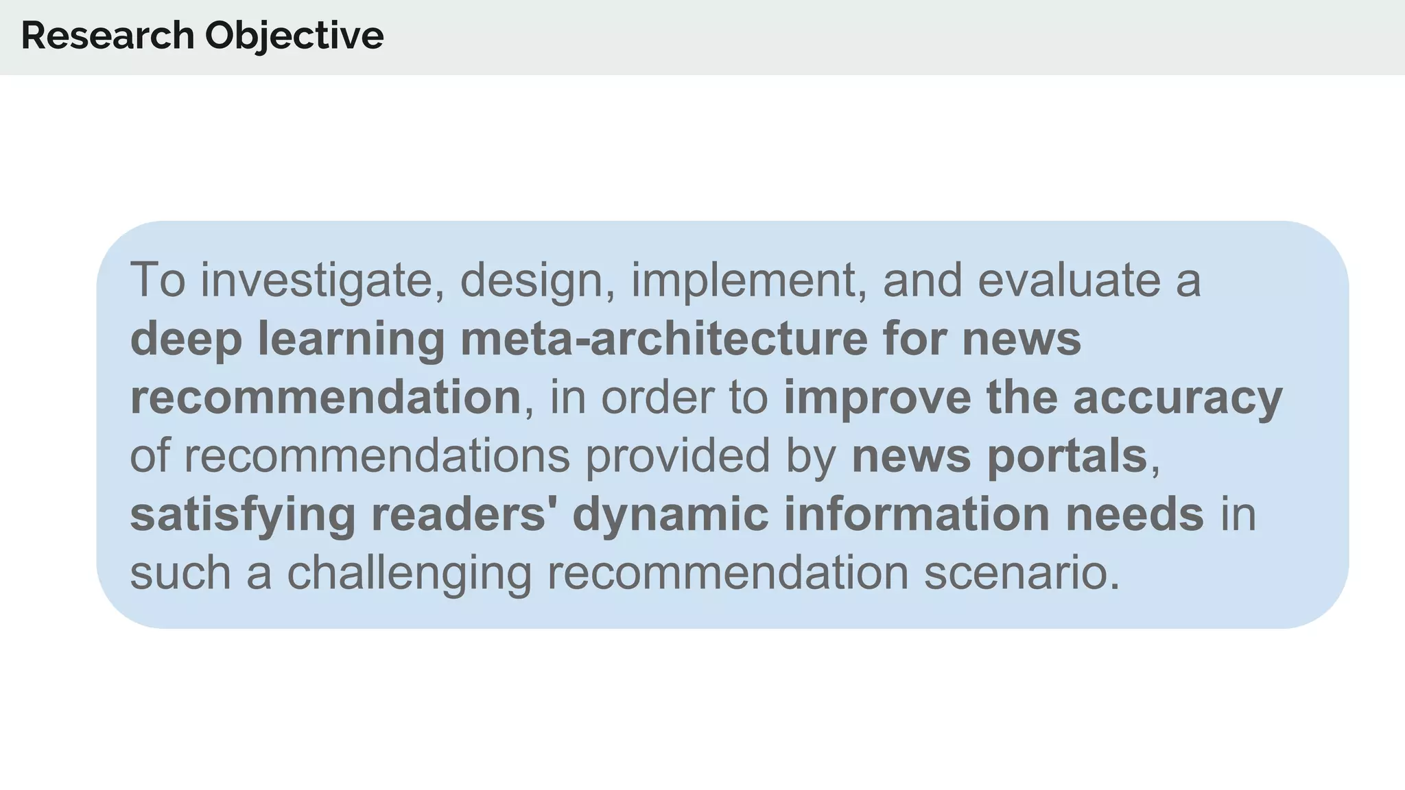To investigate, design, implement, and evaluate a
deep learning meta-architecture for news
recommendation, in order to improve the accuracy
of recommendations provided by news portals,
satisfying readers' dynamic information needs in
such a challenging recommendation scenario.
Research Objective
 