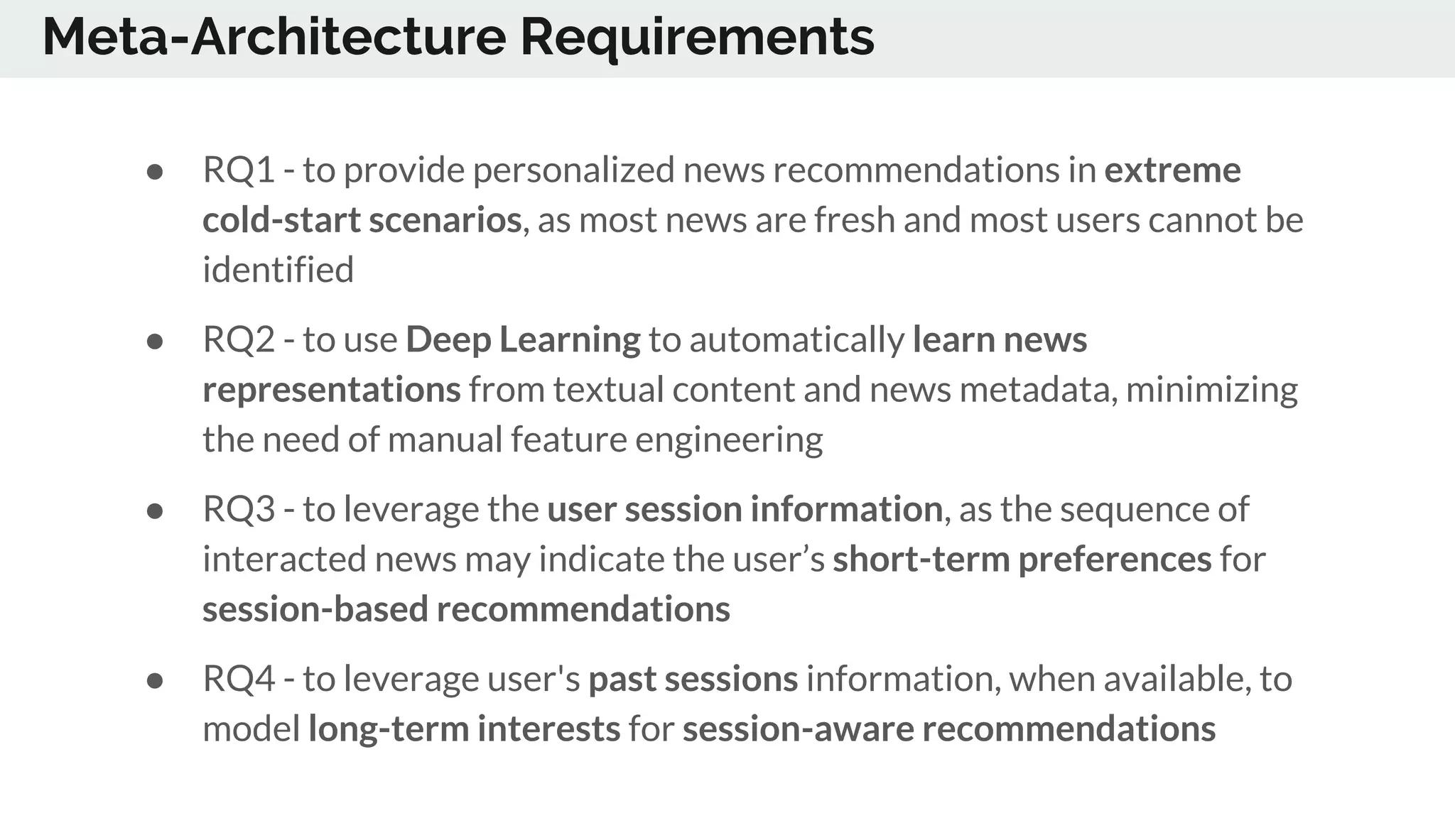 Meta-Architecture Requirements
● RQ1 - to provide personalized news recommendations in extreme
cold-start scenarios, as most news are fresh and most users cannot be
identified
● RQ2 - to use Deep Learning to automatically learn news
representations from textual content and news metadata, minimizing
the need of manual feature engineering
● RQ3 - to leverage the user session information, as the sequence of
interacted news may indicate the user’s short-term preferences for
session-based recommendations
● RQ4 - to leverage user's past sessions information, when available, to
model long-term interests for session-aware recommendations
 