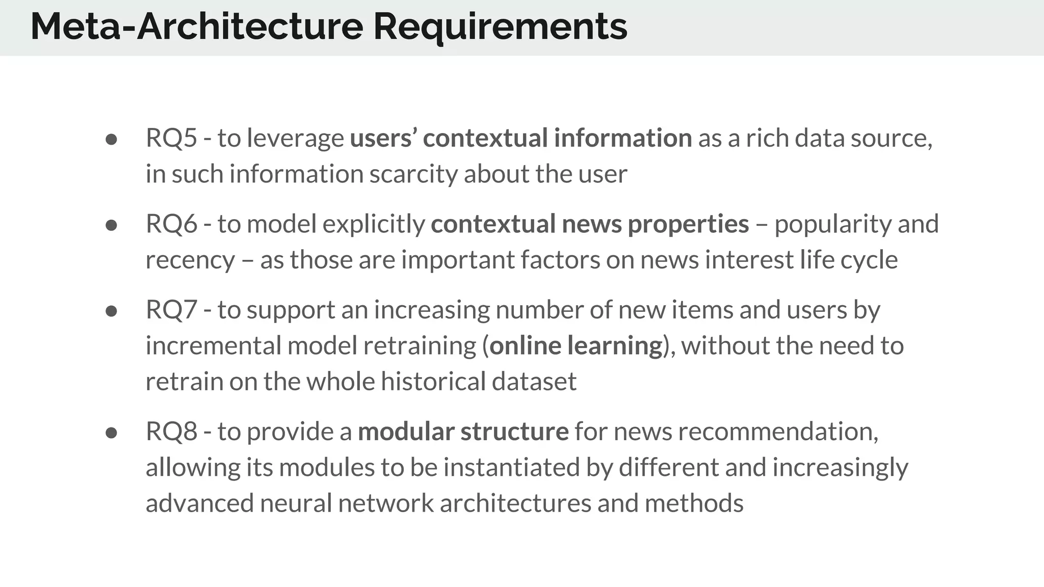 Meta-Architecture Requirements
● RQ5 - to leverage users’ contextual information as a rich data source,
in such information scarcity about the user
● RQ6 - to model explicitly contextual news properties – popularity and
recency – as those are important factors on news interest life cycle
● RQ7 - to support an increasing number of new items and users by
incremental model retraining (online learning), without the need to
retrain on the whole historical dataset
● RQ8 - to provide a modular structure for news recommendation,
allowing its modules to be instantiated by different and increasingly
advanced neural network architectures and methods
 