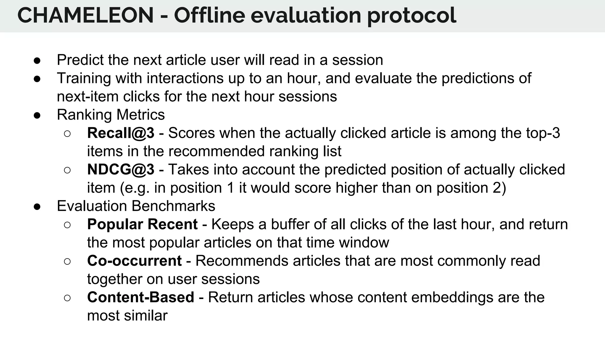 ● Predict the next article user will read in a session
● Training with interactions up to an hour, and evaluate the predictions of
next-item clicks for the next hour sessions
● Ranking Metrics
○ Recall@3 - Scores when the actually clicked article is among the top-3
items in the recommended ranking list
○ NDCG@3 - Takes into account the predicted position of actually clicked
item (e.g. in position 1 it would score higher than on position 2)
● Evaluation Benchmarks
○ Popular Recent - Keeps a buffer of all clicks of the last hour, and return
the most popular articles on that time window
○ Co-occurrent - Recommends articles that are most commonly read
together on user sessions
○ Content-Based - Return articles whose content embeddings are the
most similar
CHAMELEON - Offline evaluation protocol
 