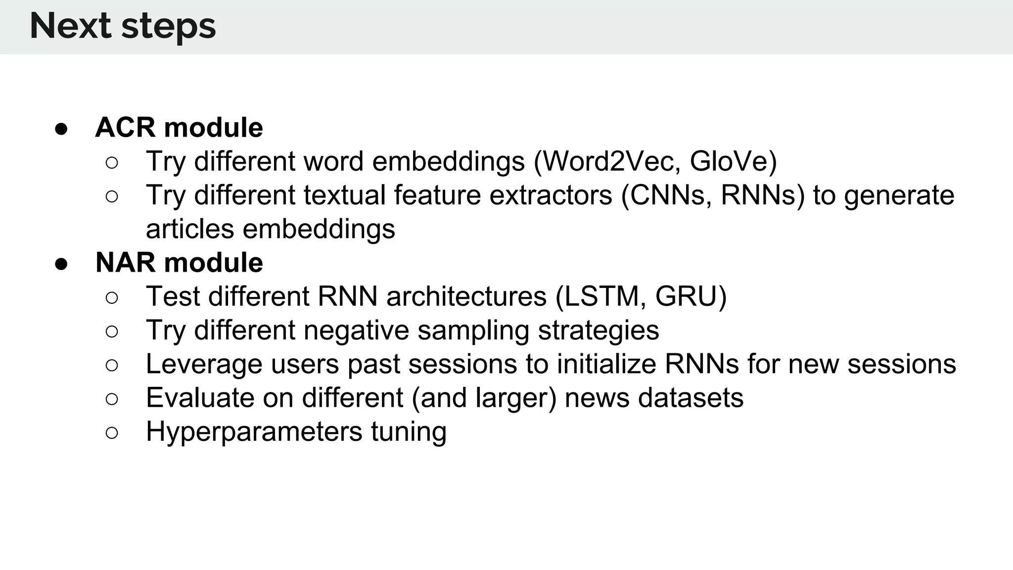 ● ACR module
○ Try different word embeddings (Word2Vec, GloVe)
○ Try different textual feature extractors (CNNs, RNNs) to generate
articles embeddings
● NAR module
○ Test different RNN architectures (LSTM, GRU)
○ Try different negative sampling strategies
○ Leverage users past sessions to initialize RNNs for new sessions
○ Evaluate on different (and larger) news datasets
○ Hyperparameters tuning
Next steps
 