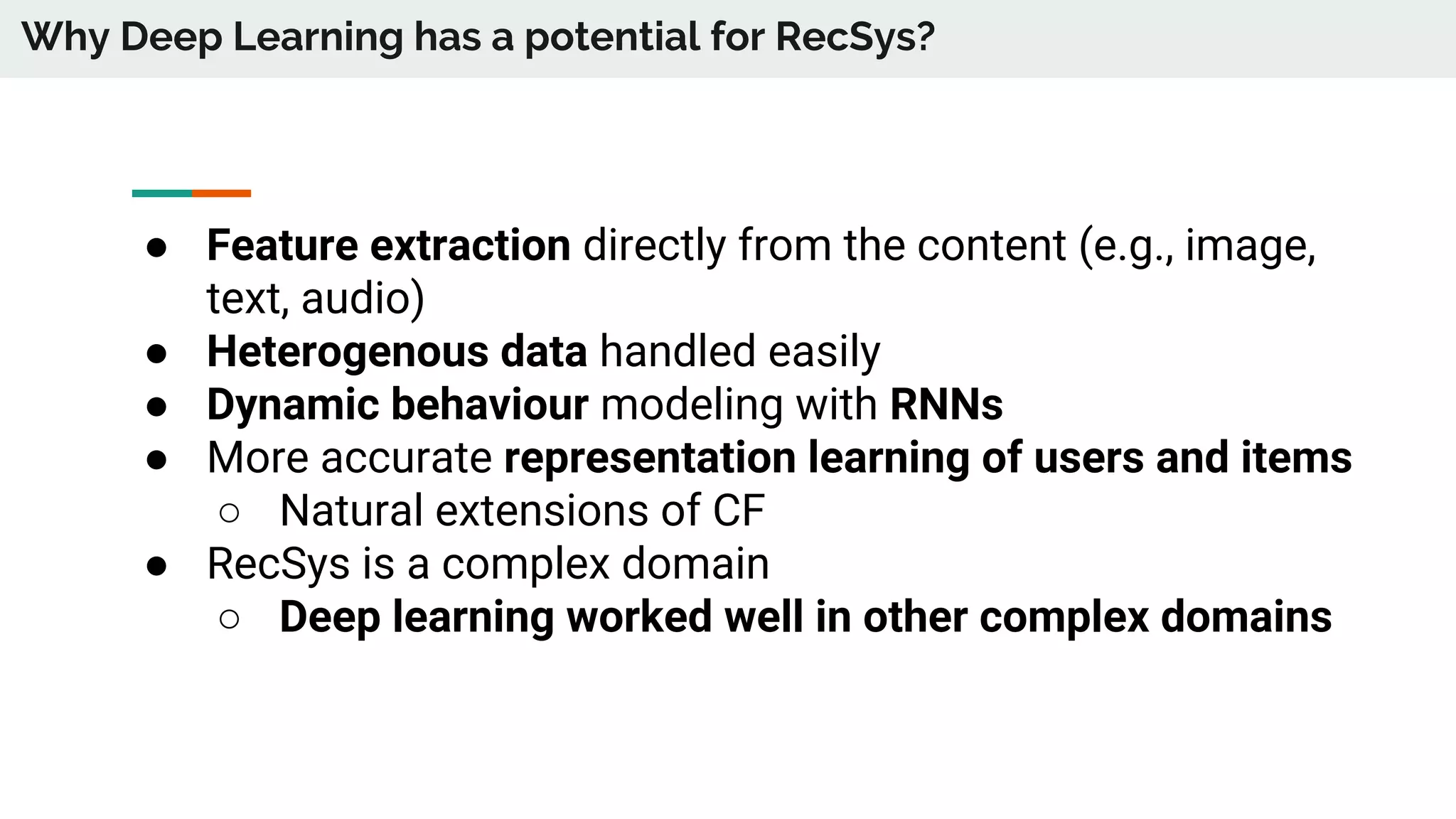 Why Deep Learning has a potential for RecSys?
● Feature extraction directly from the content (e.g., image,
text, audio)
● Heterogenous data handled easily
● Dynamic behaviour modeling with RNNs
● More accurate representation learning of users and items
○ Natural extensions of CF
● RecSys is a complex domain
○ Deep learning worked well in other complex domains
 
