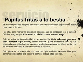 Papitas fritas a lo bestia
El microempresario asegura que en el Ecuador se venden papas fritas desde
hace mucho tiempo.
Por ello, para marcar la diferencia asegura que se enfocaron en la calidad.
Cristina asegura que “mantienen la calidad cueste lo que cueste”.
Esto se refleja en la continuidad en las ventas. “La gente sabe que hace cola
para comprar algo fresco”, afirma Pineda, quien manifiesta que lo que
diferencia a su sitio de otros es que el producto se prepara en el momento y no
se recalienta cuando el cliente se acerca a comprar.
Esto pesa en la mente de las personas que realizan extensas filas para
comerse una papitas “a lo bestia”al salir del trabajo o los estudios.
 