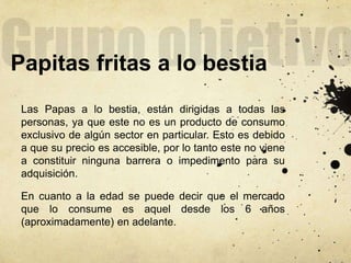 Papitas fritas a lo bestia
Las Papas a lo bestia, están dirigidas a todas las
personas, ya que este no es un producto de consumo
exclusivo de algún sector en particular. Esto es debido
a que su precio es accesible, por lo tanto este no viene
a constituir ninguna barrera o impedimento para su
adquisición.
En cuanto a la edad se puede decir que el mercado
que lo consume es aquel desde los 6 años
(aproximadamente) en adelante.
 