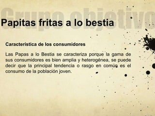 Papitas fritas a lo bestia
Característica de los consumidores
Las Papas a lo Bestia se caracteriza porque la gama de
sus consumidores es bien amplia y heterogénea, se puede
decir que la principal tendencia o rasgo en común es el
consumo de la población joven.
 