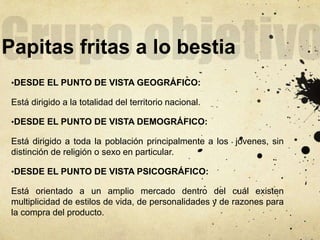Papitas fritas a lo bestia
•DESDE EL PUNTO DE VISTA GEOGRÁFICO:
Está dirigido a la totalidad del territorio nacional.
•DESDE EL PUNTO DE VISTA DEMOGRÁFICO:
Está dirigido a toda la población principalmente a los jóvenes, sin
distinción de religión o sexo en particular.
•DESDE EL PUNTO DE VISTA PSICOGRÁFICO:
Está orientado a un amplio mercado dentro del cuál existen
multiplicidad de estilos de vida, de personalidades y de razones para
la compra del producto.
 