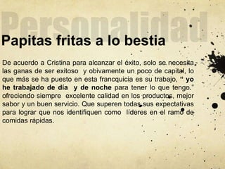 Papitas fritas a lo bestia
De acuerdo a Cristina para alcanzar el éxito, solo se necesita
las ganas de ser exitoso y obivamente un poco de capital, lo
que más se ha puesto en esta francquicia es su trabajo, “ yo
he trabajado de día y de noche para tener lo que tengo.”
ofreciendo siempre excelente calidad en los productos, mejor
sabor y un buen servicio. Que superen todas sus expectativas
para lograr que nos identifiquen como líderes en el ramo de
comidas rápidas.
 