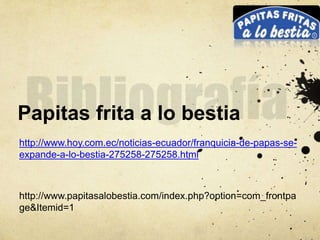 Papitas frita a lo bestia
http://www.hoy.com.ec/noticias-ecuador/franquicia-de-papas-se-
expande-a-lo-bestia-275258-275258.html
http://www.papitasalobestia.com/index.php?option=com_frontpa
ge&Itemid=1
 