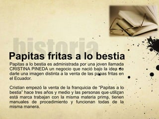 Papitas fritas a lo bestia
Papitas a lo bestia es administrada por una joven llamada
CRISTINA PINEDA un negocio que nació bajo la idea de
darle una imagen distinta a la venta de las papas fritas en
el Ecuador.
Cristian empezó la venta de la franquicia de “Papitas a lo
bestia” hace tres años y medio y las personas que utilizan
está marca trabajan con la misma materia prima, tienen
manuales de procedimiento y funcionan todas de la
misma manera.
 