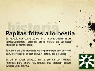 Papitas fritas a lo bestia
El negocio que comenzó como un proyecto familiar de
autosubsistencia, quienes en el garaje de su casa
abrieron el primer local.
Tan solo un año después se expandieron por el norte
de Quito y por el sector de San Rafael, en los valles.
El primer local empezó en la prensa con ventas
mínimas pero ahora hay locales que facturan desde
$250 a $800 diarios.
 