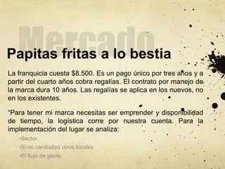 Papitas fritas a lo bestia
La franquicia cuesta $8.500. Es un pago único por tres años y a
partir del cuarto años cobra regalías. El contrato por manejo de
la marca dura 10 años. Las regalías se aplica en los nuevos, no
en los existentes.
“Para tener mi marca necesitas ser emprender y disponibilidad
de tiempo, la logística corre por nuestra cuenta. Para la
implementación del lugar se analiza:
•Sector
•Si no canibaliza otros locales
•El flujo de gente
 