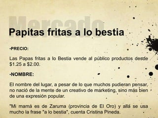 Papitas fritas a lo bestia
•PRECIO:
Las Papas fritas a lo Bestia vende al público productos desde
$1.25 a $2.00.
•NOMBRE:
El nombre del lugar, a pesar de lo que muchos pudieran pensar,
no nació de la mente de un creativo de marketing, sino más bien
de una expresión popular.
"Mi mamá es de Zaruma (provincia de El Oro) y allá se usa
mucho la frase "a lo bestia", cuenta Cristina Pineda.
 
