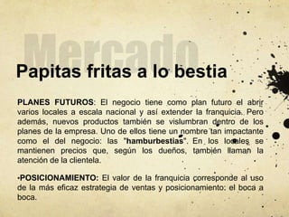 Papitas fritas a lo bestia
PLANES FUTUROS: El negocio tiene como plan futuro el abrir
varios locales a escala nacional y así extender la franquicia. Pero
además, nuevos productos también se vislumbran dentro de los
planes de la empresa. Uno de ellos tiene un nombre tan impactante
como el del negocio: las "hamburbestias". En los locales se
mantienen precios que, según los dueños, también llaman la
atención de la clientela.
•POSICIONAMIENTO: El valor de la franquicia corresponde al uso
de la más eficaz estrategia de ventas y posicionamiento: el boca a
boca.
 
