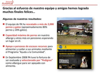Gracias al esfuerzo de nuestro equipo y amigos hemos logrado
muchos finales felices…

Algunos de nuestros resultados:

 El equipo de PA ha rescatado a más de 2,000
  perros y gatos (aproximadamente 80%
  perros y 20% gatos).

 Capacidad máxima de perros en nuestro
  alberge y otros más en pensiones esperando
  un lugar en él.

 Apoyo a personas de escasos recursos para
  alimentar y cuidar a sus animales mediante
  el Programa “Ayuda a la Comunidad”.

 En Septiembre 2008 PA tuvo la fortuna de
  ser evaluado y seleccionado por “Pedigree”
  como albergue para ser apoyado con
  alimento.
 