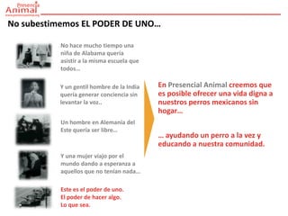 No subestimemos EL PODER DE UNO…

           No hace mucho tiempo una
           niña de Alabama quería
           asistir a la misma escuela que
           todos…

          Y un gentil hombre de la India    En Presencial Animal creemos que
          quería generar conciencia sin     es posible ofrecer una vida digna a
          levantar la voz..                 nuestros perros mexicanos sin
                                            hogar…
           Un hombre en Alemania del
           Este quería ser libre…
                                            … ayudando un perro a la vez y
                                            educando a nuestra comunidad.
           Y una mujer viajo por el
           mundo dando a esperanza a
           aquellos que no tenían nada…

           Este es el poder de uno.
           El poder de hacer algo.
           Lo que sea.
 