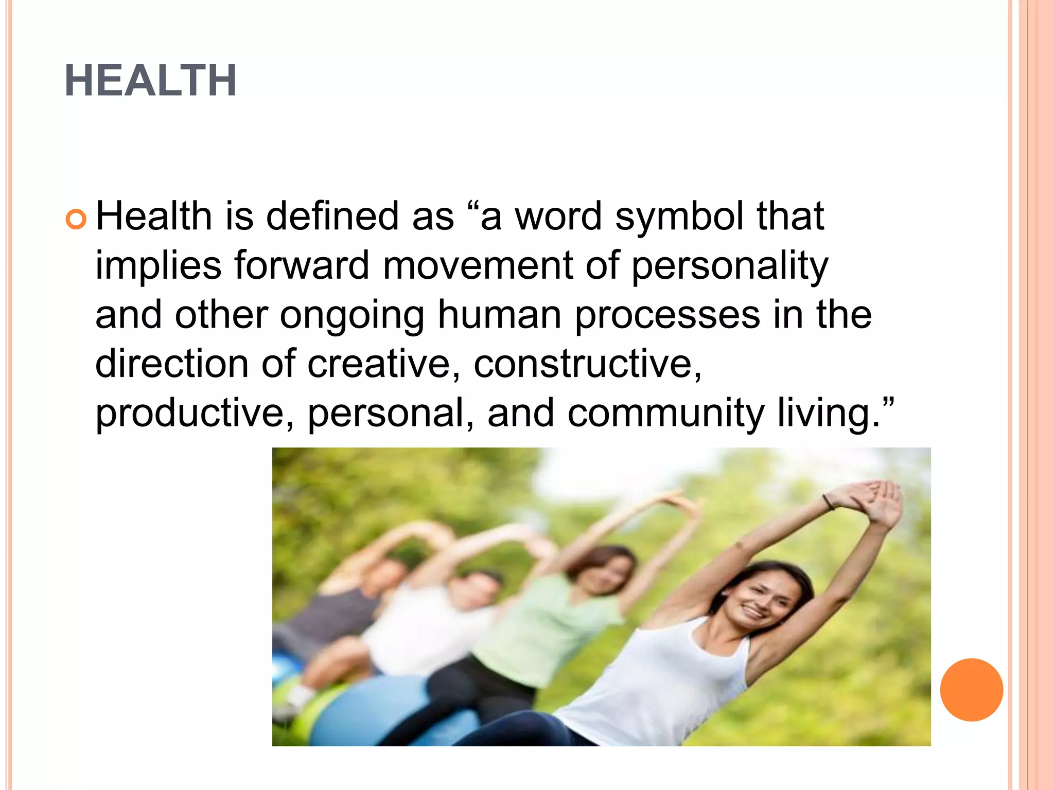 HEALTH
 Health is defined as “a word symbol that
implies forward movement of personality
and other ongoing human processes in the
direction of creative, constructive,
productive, personal, and community living.”
 