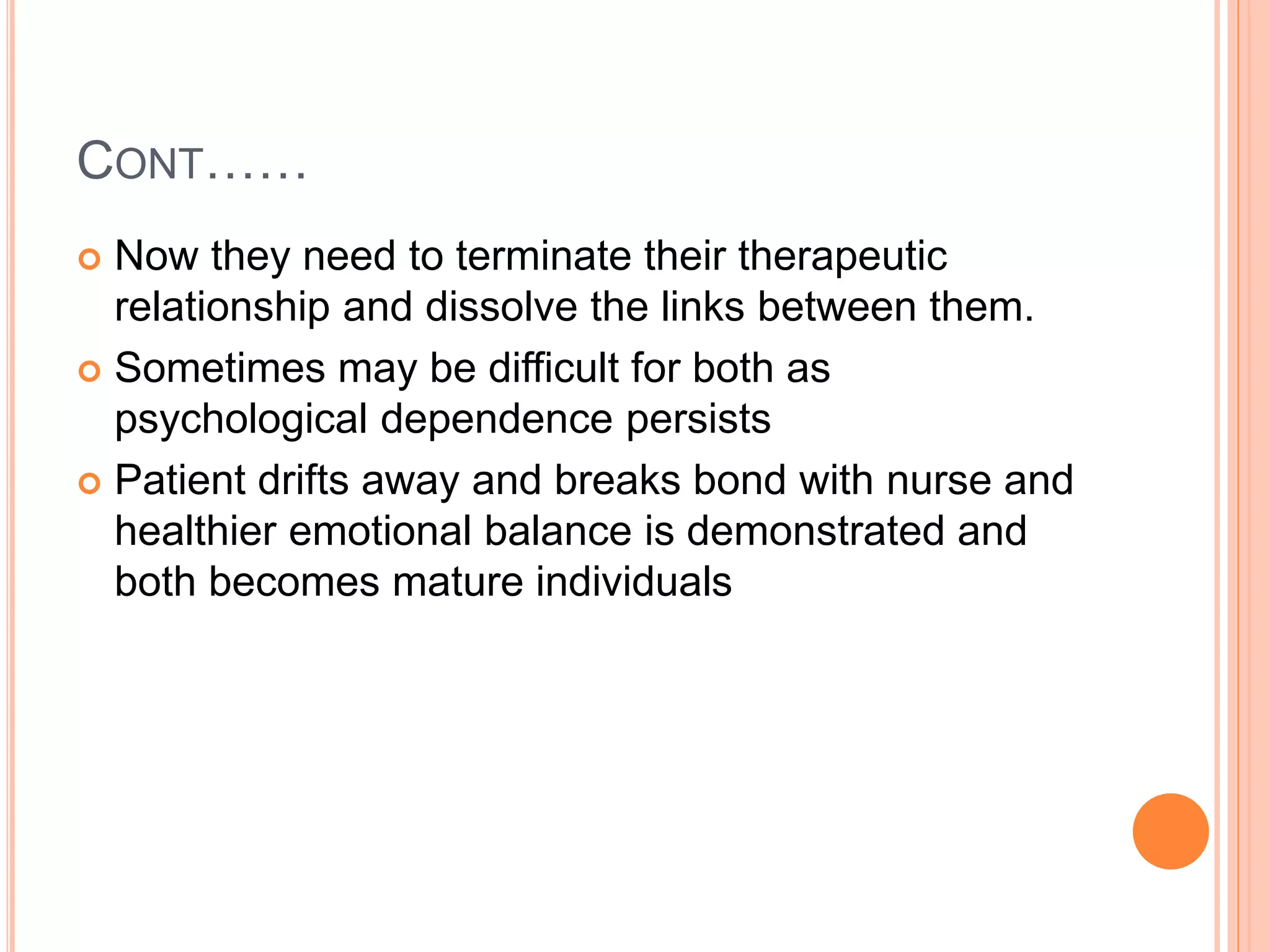 CONT……
 Now they need to terminate their therapeutic
relationship and dissolve the links between them.
 Sometimes may be difficult for both as
psychological dependence persists
 Patient drifts away and breaks bond with nurse and
healthier emotional balance is demonstrated and
both becomes mature individuals
 