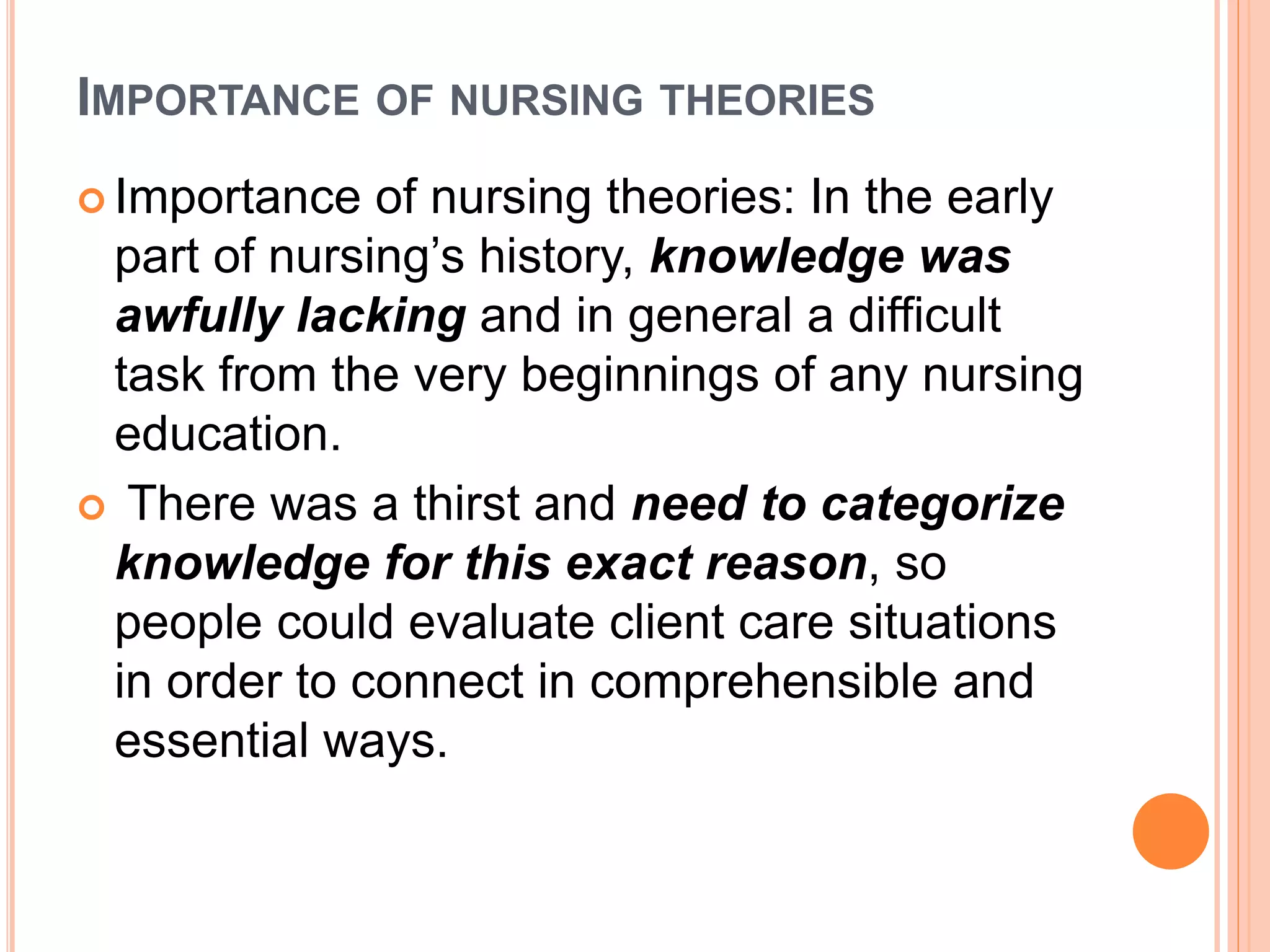 IMPORTANCE OF NURSING THEORIES
 Importance of nursing theories: In the early
part of nursing’s history, knowledge was
awfully lacking and in general a difficult
task from the very beginnings of any nursing
education.
 There was a thirst and need to categorize
knowledge for this exact reason, so
people could evaluate client care situations
in order to connect in comprehensible and
essential ways.
 